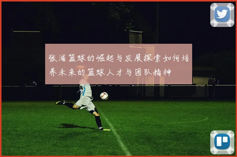 张浦篮球的崛起与发展探索如何培养未来的篮球人才与团队精神