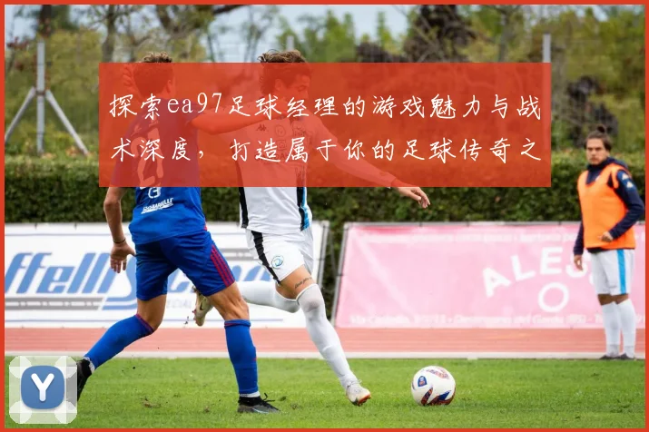 探索ea97足球经理的游戏魅力与战术深度，打造属于你的足球传奇之路