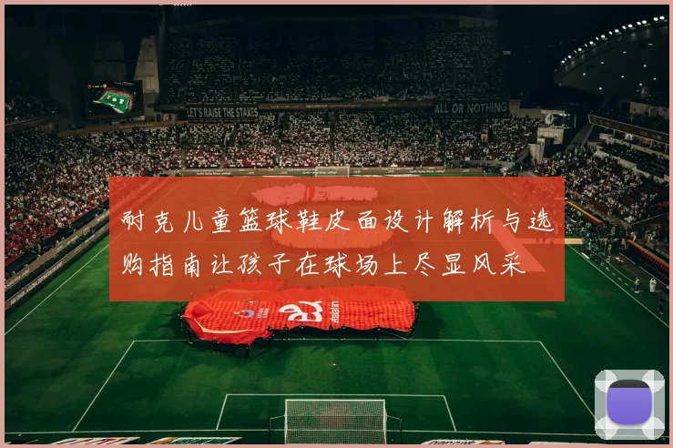 耐克儿童篮球鞋皮面设计解析与选购指南让孩子在球场上尽显风采