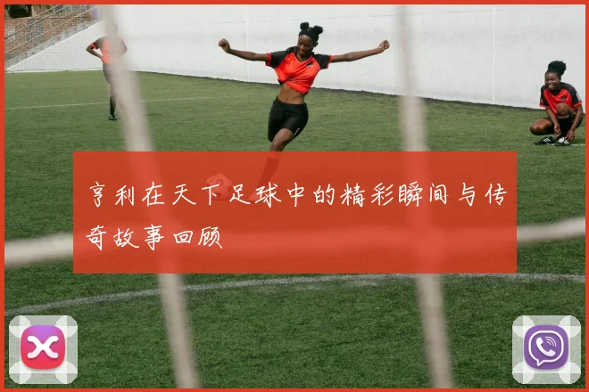 亨利在天下足球中的精彩瞬间与传奇故事回顾