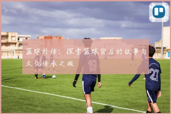 篮球外传：探索篮球背后的故事与文化传承之旅