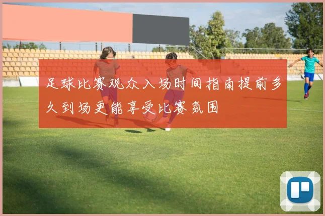 足球比赛观众入场时间指南提前多久到场更能享受比赛氛围